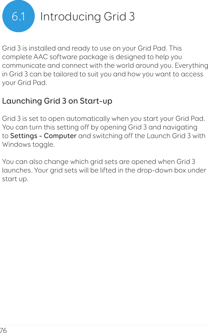 766.1 Introducing Grid 3Grid 3 is installed and ready to use on your Grid Pad. This complete AAC software package is designed to help you communicate and connect with the world around you. Everything in Grid 3 can be tailored to suit you and how you want to access your Grid Pad.Launching Grid 3 on Start-upGrid 3 is set to open automatically when you start your Grid Pad. You can turn this setting off by opening Grid 3 and navigating to Settings – Computer and switching off the Launch Grid 3 with Windows toggle.You can also change which grid sets are opened when Grid 3 launches. Your grid sets will be lifted in the drop-down box under start up.