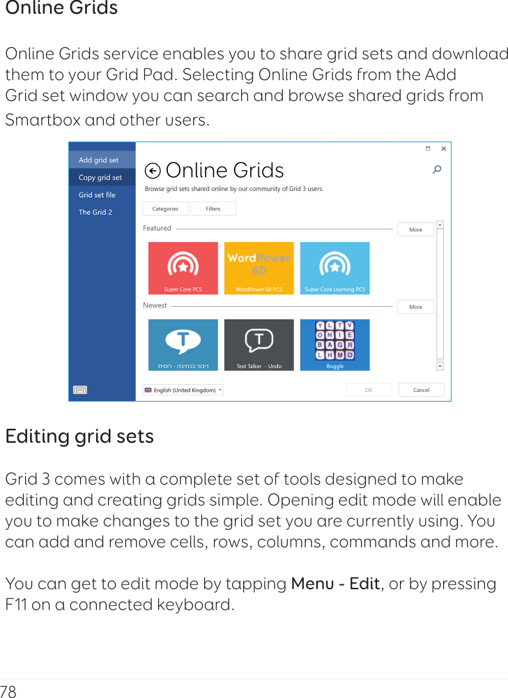 78Online GridsOnline Grids service enables you to share grid sets and download them to your Grid Pad. Selecting Online Grids from the Add Grid set window you can search and browse shared grids from Smartbox and other users.Editing grid setsGrid 3 comes with a complete set of tools designed to make editing and creating grids simple. Opening edit mode will enable you to make changes to the grid set you are currently using. You can add and remove cells, rows, columns, commands and more. You can get to edit mode by tapping Menu - Edit, or by pressing F11 on a connected keyboard.