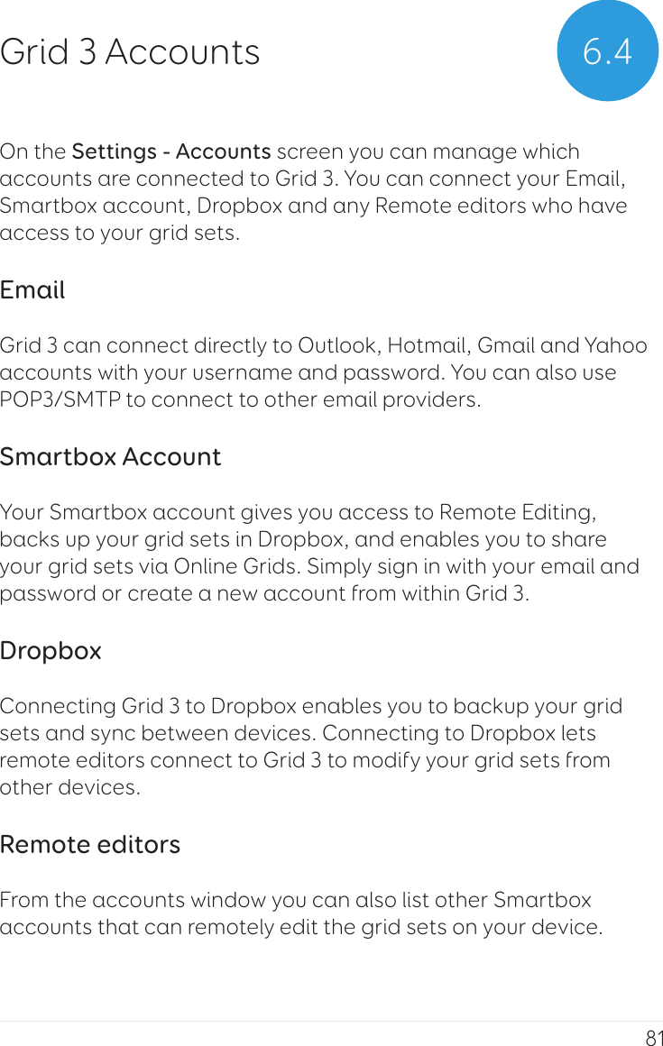 81On the Settings - Accounts screen you can manage which accounts are connected to Grid 3. You can connect your Email, Smartbox account, Dropbox and any Remote editors who have access to your grid sets.EmailGrid 3 can connect directly to Outlook, Hotmail, Gmail and Yahoo accounts with your username and password. You can also use POP3/SMTP to connect to other email providers.Smartbox AccountYour Smartbox account gives you access to Remote Editing, backs up your grid sets in Dropbox, and enables you to share your grid sets via Online Grids. Simply sign in with your email and password or create a new account from within Grid 3.DropboxConnecting Grid 3 to Dropbox enables you to backup your grid sets and sync between devices. Connecting to Dropbox lets remote editors connect to Grid 3 to modify your grid sets from other devices.Remote editorsFrom the accounts window you can also list other Smartbox accounts that can remotely edit the grid sets on your device.6.4Grid 3 Accounts