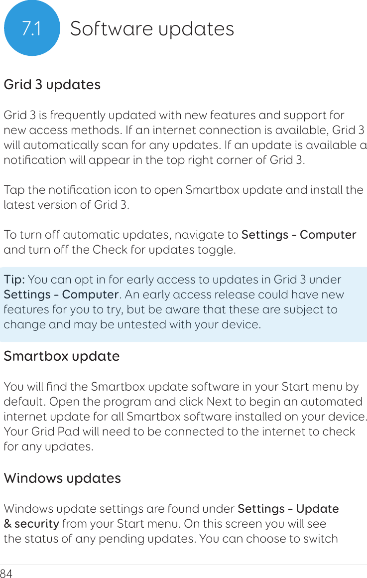 847.1 Software updatesGrid 3 updatesGrid 3 is frequently updated with new features and support for new access methods. If an internet connection is available, Grid 3 will automatically scan for any updates. If an update is available a notiﬁcation will appear in the top right corner of Grid 3.Tap the notiﬁcation icon to open Smartbox update and install the latest version of Grid 3.To turn off automatic updates, navigate to Settings – Computer and turn off the Check for updates toggle.Tip: You can opt in for early access to updates in Grid 3 under Settings – Computer. An early access release could have new features for you to try, but be aware that these are subject to change and may be untested with your device.Smartbox updateYou will ﬁnd the Smartbox update software in your Start menu by default. Open the program and click Next to begin an automated internet update for all Smartbox software installed on your device. Your Grid Pad will need to be connected to the internet to check for any updates.Windows updatesWindows update settings are found under Settings – Update &amp; security from your Start menu. On this screen you will see the status of any pending updates. You can choose to switch 