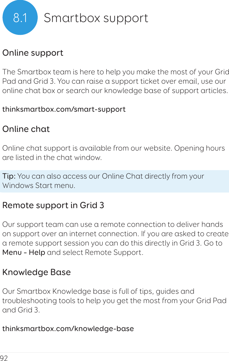 928.1 Smartbox supportOnline supportThe Smartbox team is here to help you make the most of your Grid Pad and Grid 3. You can raise a support ticket over email, use our online chat box or search our knowledge base of support articles.thinksmartbox.com/smart-supportOnline chatOnline chat support is available from our website. Opening hours are listed in the chat window.Tip: You can also access our Online Chat directly from your Windows Start menu.Remote support in Grid 3Our support team can use a remote connection to deliver hands on support over an internet connection. If you are asked to create a remote support session you can do this directly in Grid 3. Go to Menu – Help and select Remote Support.Knowledge BaseOur Smartbox Knowledge base is full of tips, guides and troubleshooting tools to help you get the most from your Grid Pad and Grid 3.thinksmartbox.com/knowledge-base