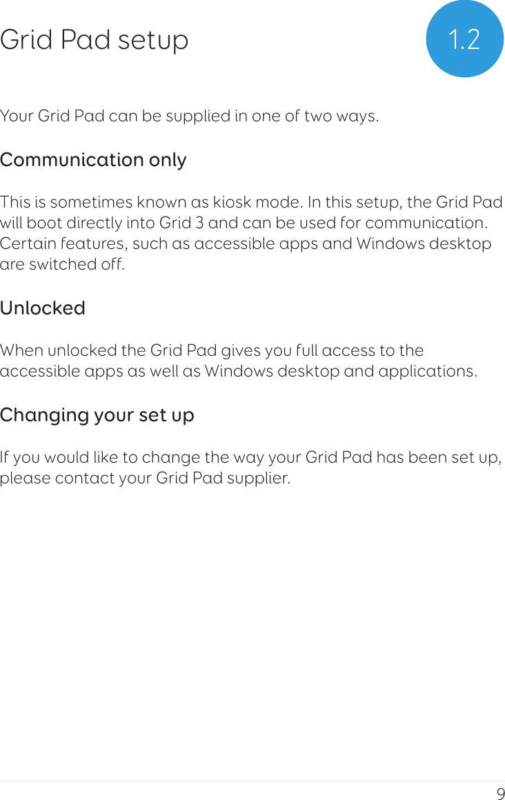9Your Grid Pad can be supplied in one of two ways.Communication onlyThis is sometimes known as kiosk mode. In this setup, the Grid Pad will boot directly into Grid 3 and can be used for communication. Certain features, such as accessible apps and Windows desktop are switched off.UnlockedWhen unlocked the Grid Pad gives you full access to the accessible apps as well as Windows desktop and applications.Changing your set upIf you would like to change the way your Grid Pad has been set up, please contact your Grid Pad supplier.1.2Grid Pad setup