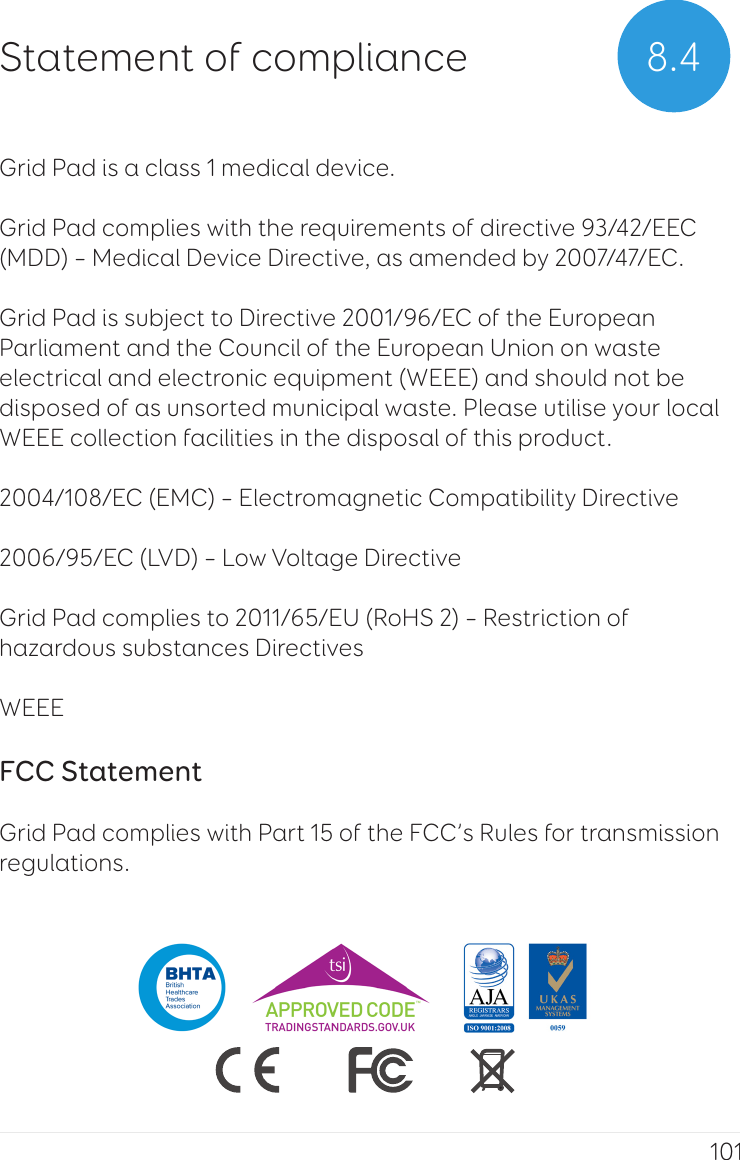 101Grid Pad is a class 1 medical device.Grid Pad complies with the requirements of directive 93/42/EEC (MDD) – Medical Device Directive, as amended by 2007/47/EC. Grid Pad is subject to Directive 2001/96/EC of the European Parliament and the Council of the European Union on waste electrical and electronic equipment (WEEE) and should not be disposed of as unsorted municipal waste. Please utilise your local WEEE collection facilities in the disposal of this product.2004/108/EC (EMC) – Electromagnetic Compatibility Directive 2006/95/EC (LVD) – Low Voltage DirectiveGrid Pad complies to 2011/65/EU (RoHS 2) – Restriction of hazardous substances Directives WEEE FCC Statement Grid Pad complies with Part 15 of the FCC’s Rules for transmission regulations.8.4Statement of compliance