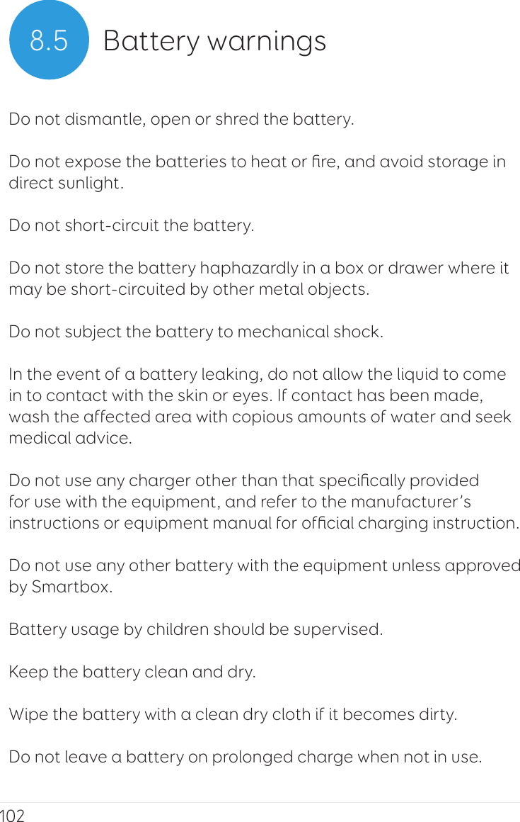 1028.5 Battery warningsDo not dismantle, open or shred the battery. Do not expose the batteries to heat or ﬁre, and avoid storage in direct sunlight.Do not short-circuit the battery. Do not store the battery haphazardly in a box or drawer where it may be short-circuited by other metal objects. Do not subject the battery to mechanical shock. In the event of a battery leaking, do not allow the liquid to come in to contact with the skin or eyes. If contact has been made, wash the affected area with copious amounts of water and seek medical advice. Do not use any charger other than that speciﬁcally provided for use with the equipment, and refer to the manufacturer’s instructions or equipment manual for ofﬁcial charging instruction. Do not use any other battery with the equipment unless approved by Smartbox. Battery usage by children should be supervised. Keep the battery clean and dry. Wipe the battery with a clean dry cloth if it becomes dirty. Do not leave a battery on prolonged charge when not in use. 