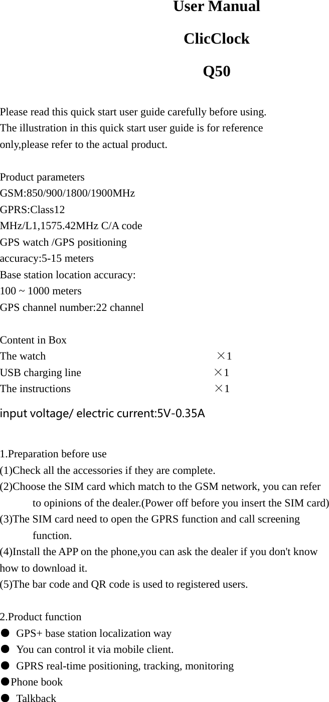  User Manual ClicClock Q50  Please read this quick start user guide carefully before using. The illustration in this quick start user guide is for reference   only,please refer to the actual product.  Product parameters GSM:850/900/1800/1900MHz GPRS:Class12 MHz/L1,1575.42MHz C/A code GPS watch /GPS positioning   accuracy:5-15 meters Base station location accuracy: 100 ~ 1000 meters GPS channel number:22 channel  Content in Box The watch                               ×1 USB charging line                        ×1 The instructions                          ×1 input voltage/ electric current:5V-0.35A  1.Preparation before use (1)Check all the accessories if they are complete. (2)Choose the SIM card which match to the GSM network, you can refer               to opinions of the dealer.(Power off before you insert the SIM card) (3)The SIM card need to open the GPRS function and call screening         function. (4)Install the APP on the phone,you can ask the dealer if you don&apos;t know   how to download it. (5)The bar code and QR code is used to registered users.  2.Product function ●  GPS+ base station localization way ●  You can control it via mobile client. ●  GPRS real-time positioning, tracking, monitoring ●Phone book ● Talkback 