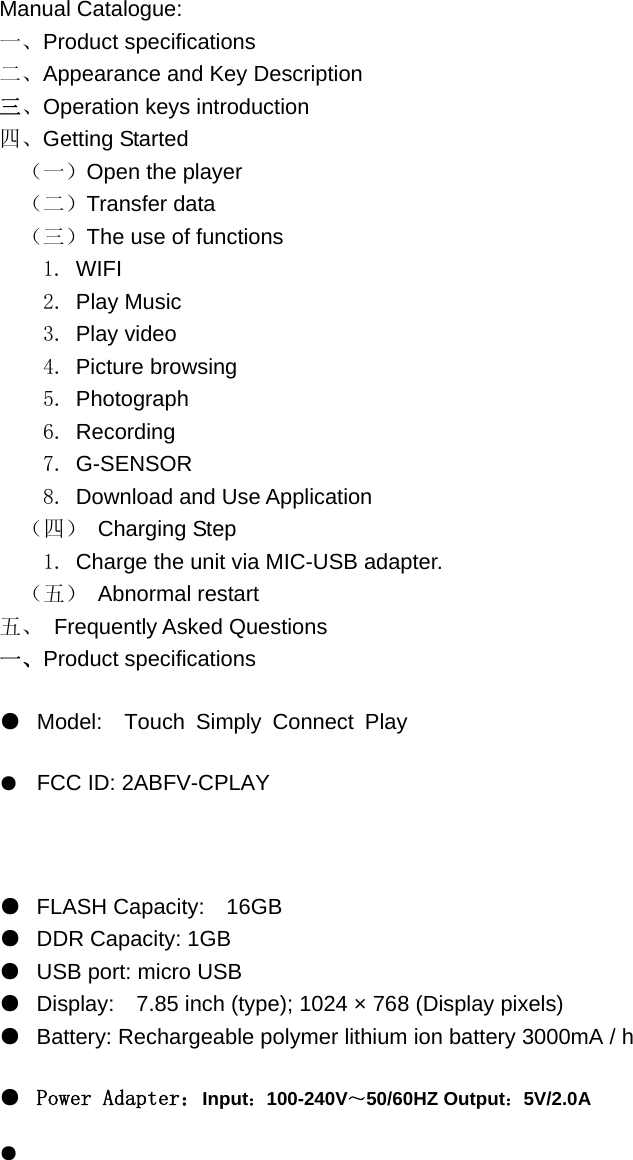  Manual Catalogue: 一、Product specifications 二、Appearance and Key Description 三、Operation keys introduction 四、Getting Started （一）Open the player （二）Transfer data （三）The use of functions   1. WIFI   2. Play Music   3. Play video   4. Picture browsing 5. Photograph 6. Recording 7. G-SENSOR 8. Download and Use Application （四） Charging Step   1. Charge the unit via MIC-USB adapter. （五） Abnormal restart 五、 Frequently Asked Questions 一、Product specifications ●  Model:  Touch Simply Connect Play●  FCC ID: 2ABFV-CPLAY  ●  FLASH Capacity:    16GB ●  DDR Capacity: 1GB ●  USB port: micro USB ●  Display:    7.85 inch (type); 1024 × 768 (Display pixels) ●  Battery: Rechargeable polymer lithium ion battery 3000mA / h ●  Power Adapter：Input：100-240V～50/60HZ Output：5V/2.0A ● 
