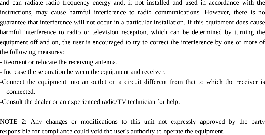 and can radiate radio frequency energy and, if not installed and used in accordance with the instructions, may cause harmful interference to radio communications. However, there is no guarantee that interference will not occur in a particular installation. If this equipment does cause harmful interference to radio or television reception, which can be determined by turning the equipment off and on, the user is encouraged to try to correct the interference by one or more of the following measures: - Reorient or relocate the receiving antenna. - Increase the separation between the equipment and receiver. -Connect the equipment into an outlet on a circuit different from that to which the receiver is connected. -Consult the dealer or an experienced radio/TV technician for help.  NOTE 2: Any changes or modifications to this unit not expressly approved by the party responsible for compliance could void the user&apos;s authority to operate the equipment.  