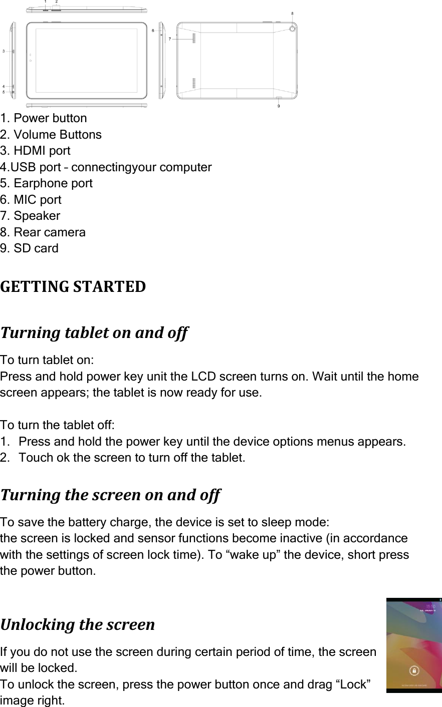    1. Power button 2. Volume Buttons 3. HDMI port 4.USB port – connectingyour computer 5. Earphone port 6. MIC port 7. Speaker 8. Rear camera 9. SD card GETTING STARTED Turning tablet on and off To turn tablet on: Press and hold power key unit the LCD screen turns on. Wait until the home screen appears; the tablet is now ready for use.  To turn the tablet off: 1. Press and hold the power key until the device options menus appears. 2. Touch ok the screen to turn off the tablet. Turning the screen on and off To save the battery charge, the device is set to sleep mode: the screen is locked and sensor functions become inactive (in accordance with the settings of screen lock time). To “wake up” the device, short press the power button.  Unlocking the screen If you do not use the screen during certain period of time, the screen will be locked. To unlock the screen, press the power button once and drag “Lock” image right.  