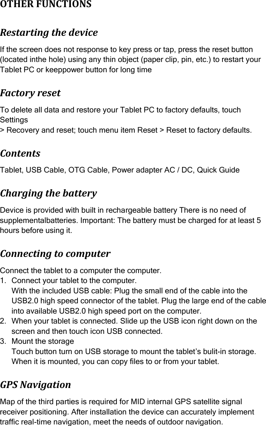   OTHER FUNCTIONS Restarting the device If the screen does not response to key press or tap, press the reset button (located inthe hole) using any thin object (paper clip, pin, etc.) to restart your Tablet PC or keeppower button for long time Factory reset To delete all data and restore your Tablet PC to factory defaults, touch Settings &gt; Recovery and reset; touch menu item Reset &gt; Reset to factory defaults. Contents Tablet, USB Cable, OTG Cable, Power adapter AC / DC, Quick Guide Charging the battery Device is provided with built in rechargeable battery There is no need of supplementalbatteries. Important: The battery must be charged for at least 5 hours before using it. Connecting to computer Connect the tablet to a computer the computer. 1. Connect your tablet to the computer. With the included USB cable: Plug the small end of the cable into the USB2.0 high speed connector of the tablet. Plug the large end of the cable into available USB2.0 high speed port on the computer. 2. When your tablet is connected. Slide up the USB icon right down on the screen and then touch icon USB connected. 3. Mount the storage Touch button turn on USB storage to mount the tablet’s bulit-in storage. When it is mounted, you can copy files to or from your tablet. GPS Navigation Map of the third parties is required for MID internal GPS satellite signal receiver positioning. After installation the device can accurately implement traffic real-time navigation, meet the needs of outdoor navigation.  