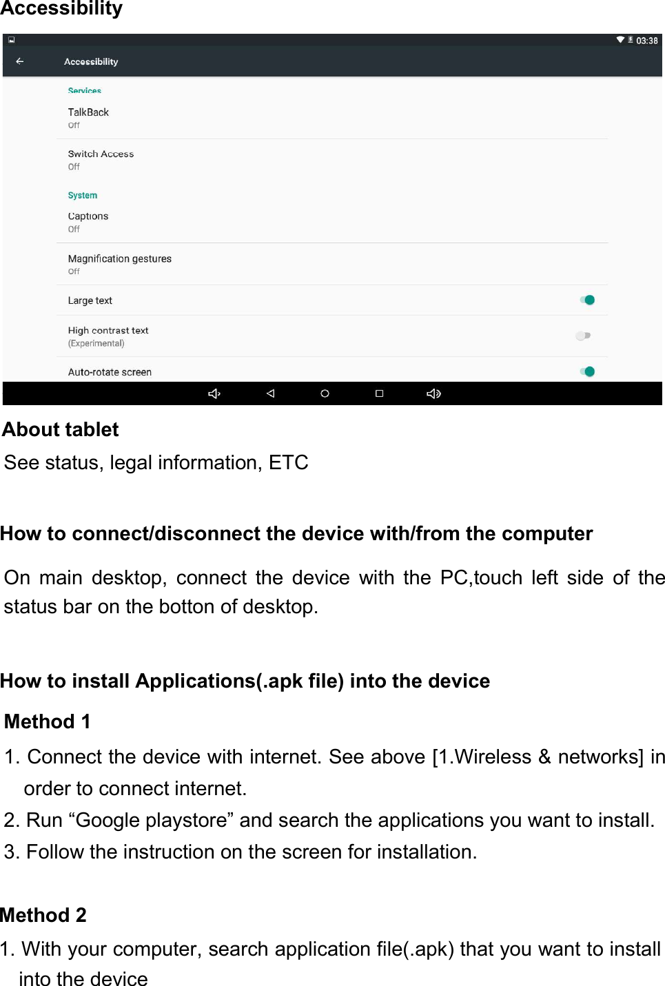 About tabletSee status, legal information, ETCHow to connect/disconnect the device with/from the computerOn main desktop, connect the device with the PC,touch left side of thestatus bar on the botton of desktop.How to install Applications(.apk file) into the deviceMethod 11. Connect the device with internet. See above [1.Wireless &amp; networks] inorder to connect internet.2. Run “Google playstore” and search the applications you want to install.3. Follow the instruction on the screen for installation.Method 21. With your computer, search application file(.apk) that you want to installinto the deviceAccessibility