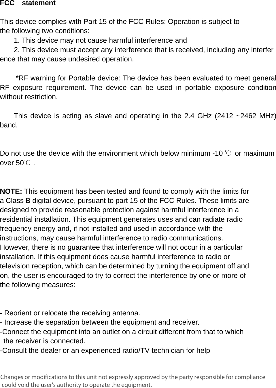      FCC  statement   This device complies with Part 15 of the FCC Rules: Operation is subject to  the following two conditions:   1. This device may not cause harmful interference and   2. This device must accept any interference that is received, including any interference that may cause undesired operation.        *RF warning for Portable device: The device has been evaluated to meet general RF exposure requirement. The device can be used in portable exposure condition without restriction.      This device is acting as slave and operating in the 2.4 GHz (2412 ~2462 MHz) band.      Do not use the device with the environment which below minimum -10 ℃ or maximum over 50℃ .     NOTE: This equipment has been tested and found to comply with the limits for a Class B digital device, pursuant to part 15 of the FCC Rules. These limits are designed to provide reasonable protection against harmful interference in a residential installation. This equipment generates uses and can radiate radio frequency energy and, if not installed and used in accordance with the instructions, may cause harmful interference to radio communications. However, there is no guarantee that interference will not occur in a particular installation. If this equipment does cause harmful interference to radio or television reception, which can be determined by turning the equipment off and on, the user is encouraged to try to correct the interference by one or more of the following measures:      - Reorient or relocate the receiving antenna. - Increase the separation between the equipment and receiver.   -Connect the equipment into an outlet on a circuit different from that to which the receiver is connected.   -Consult the dealer or an experienced radio/TV technician for help Changes or modifications to this unit not expressly approved by the party responsible for compliance could void the user&apos;s authority to operate the equipment.