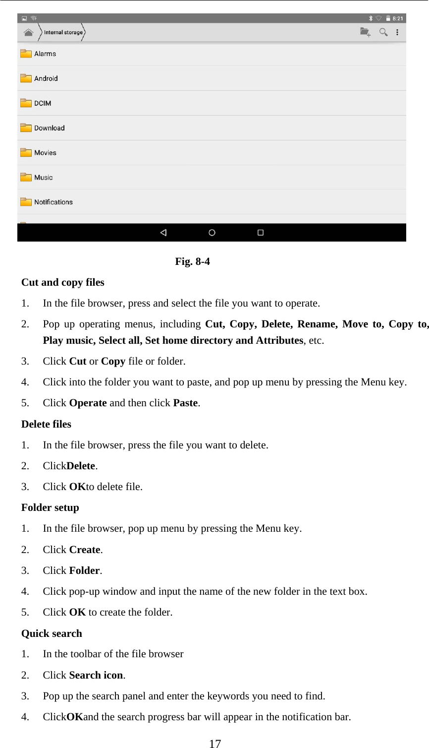    17  Fig. 8-4 Cut and copy files 1. In the file browser, press and select the file you want to operate. 2. Pop up operating menus, including Cut, Copy, Delete, Rename, Move to, Copy to, Play music, Select all, Set home directory and Attributes, etc.   3. Click Cut or Copy file or folder.   4. Click into the folder you want to paste, and pop up menu by pressing the Menu key. 5. Click Operate and then click Paste.  Delete files 1. In the file browser, press the file you want to delete. 2. ClickDelete.  3. Click OKto delete file. Folder setup 1. In the file browser, pop up menu by pressing the Menu key. 2. Click Create.  3. Click Folder.  4. Click pop-up window and input the name of the new folder in the text box. 5. Click OK to create the folder. Quick search 1. In the toolbar of the file browser 2. Click Search icon. 3. Pop up the search panel and enter the keywords you need to find. 4. ClickOKand the search progress bar will appear in the notification bar. 