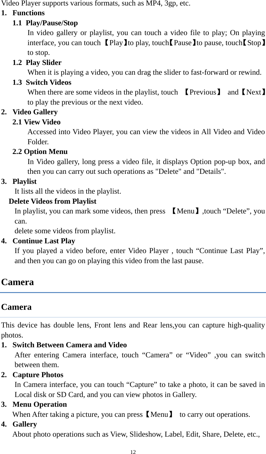  12Video Player supports various formats, such as MP4, 3gp, etc.   1. Functions  1.1 Play/Pause/Stop In video gallery or playlist, you can touch a video file to play; On playing interface, you can touch 【Play】to play, touch【Pause】to pause, touch【Stop】to stop. 1.2 Play Slider When it is playing a video, you can drag the slider to fast-forward or rewind. 1.3 Switch Videos When there are some videos in the playlist, touch  【Previous】 and【Next】 to play the previous or the next video. 2. Video Gallery 2.1 View Video Accessed into Video Player, you can view the videos in All Video and Video Folder. 2.2 Option Menu In Video gallery, long press a video file, it displays Option pop-up box, and then you can carry out such operations as &quot;Delete&quot; and &quot;Details&quot;. 3. Playlist It lists all the videos in the playlist.   Delete Videos from Playlist In playlist, you can mark some videos, then press  【Menu】,touch “Delete”, you can.  delete some videos from playlist. 4. Continue Last Play If you played a video before, enter Video Player , touch “Continue Last Play”, and then you can go on playing this video from the last pause. Camera Camera This device has double lens, Front lens and Rear lens,you can capture high-quality photos. 1. Switch Between Camera and Video After entering Camera interface, touch “Camera” or “Video” ,you can switch between them. 2. Capture Photos In Camera interface, you can touch “Capture” to take a photo, it can be saved in Local disk or SD Card, and you can view photos in Gallery. 3. Menu Operation When After taking a picture, you can press【Menu】  to carry out operations. 4. Gallery About photo operations such as View, Slideshow, Label, Edit, Share, Delete, etc., 