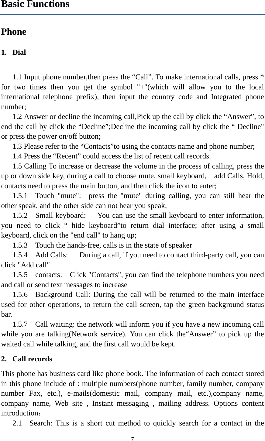  7Basic Functions Phone 1. Dial    1.1 Input phone number,then press the “Call”. To make international calls, press * for two times then you get the symbol &quot;+&quot;(which will allow you to the local international telephone prefix), then input the country code and Integrated phone number; 1.2 Answer or decline the incoming call,Pick up the call by click the “Answer”, to end the call by click the “Decline”;Decline the incoming call by click the “ Decline&quot; or press the power on/off button; 1.3 Please refer to the “Contacts”to using the contacts name and phone number; 1.4 Press the “Recent” could access the list of recent call records. 1.5 Calling To increase or decrease the volume in the process of calling, press the up or down side key, during a call to choose mute, small keyboard,    add Calls, Hold, contacts need to press the main button, and then click the icon to enter; 1.5.1  Touch &quot;mute&quot;:  press the &quot;mute&quot; during calling, you can still hear the other speak, and the other side can not hear you speak; 1.5.2  Small keyboard:     You can use the small keyboard to enter information, you need to click “ hide keyboard”to return dial interface; after using a small keyboard, click on the &quot;end call&quot; to hang up; 1.5.3    Touch the hands-free, calls is in the state of speaker 1.5.4  Add Calls:   During a call, if you need to contact third-party call, you can click &quot;Add call&quot; 1.5.5  contacts:  Click &quot;Contacts&quot;, you can find the telephone numbers you need and call or send text messages to increase 1.5.6  Background Call: During the call will be returned to the main interface used for other operations, to return the call screen, tap the green background status bar. 1.5.7    Call waiting: the network will inform you if you have a new incoming call while you are talking(Network service). You can click the“Answer” to pick up the waited call while talking, and the first call would be kept. 2. Call records This phone has business card like phone book. The information of each contact stored in this phone include of : multiple numbers(phone number, family number, company number Fax, etc.), e-mails(domestic mail, company mail, etc.),company name, company name, Web site , Instant messaging , mailing address. Options content introduction： 2.1  Search: This is a short cut method to quickly search for a contact in the 