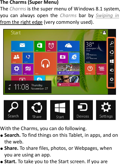 The Charms (Super Menu) The Charms is the super menu of Windows 8.1 system, you  can  always  open  the  Charms  bar  by  Swiping  in from the right edge (very commonly used).      With the Charms, you can do following. ● Search. To find things on this Tablet, in apps, and on the web. ● Share. To share files, photos, or Webpages, when you are using an app. ● Start. To take you to the Start screen. If you are 