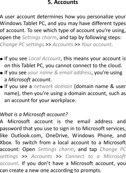 5. Accounts  A user account determines how you personalize your Windows Tablet PC, and you may have different types of account. To see which type of account you&apos;re using, open the Settings charm, and tap by following steps: Change PC settings &gt;&gt; Accounts &gt;&gt; Your account.    ● If you see Local Account, this means your account is on this Tablet PC, you cannot connect to the cloud. ● If you see your name &amp; email address, you’re using a Microsoft account.     ● If you see a network domain (domain name &amp; user name), then you’re using a domain account, such as an account for your workplace.    What is a Microsoft account?   A  Microsoft  account  is  the  email  address  and password that you use to sign in to Microsoft services, like  Outlook.com,  OneDrive,  Windows  Phone,  and Xbox.  To  switch  from  a  local  account  to  a  Microsoft account:  Open  Settings  charm,  and  tap  Change  PC settings  &gt;&gt;  Accounts  &gt;&gt;  Connect  to  a  Microsoft account.  If  you  don’t  have  a  Microsoft  account,  you can create a new one according to prompts. 