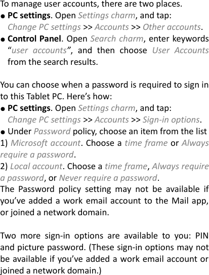 To manage user accounts, there are two places. ● PC settings. Open Settings charm, and tap:   Change PC settings &gt;&gt; Accounts &gt;&gt; Other accounts. ● Control Panel. Open Search charm, enter keywords “user  accounts”,  and  then  choose  User  Accounts from the search results.    You can choose when a password is required to sign in to this Tablet PC. Here’s how:   ● PC settings. Open Settings charm, and tap: Change PC settings &gt;&gt; Accounts &gt;&gt; Sign-in options. ● Under Password policy, choose an item from the list 1) Microsoft account. Choose a time frame or Always require a password.   2) Local account. Choose a time frame, Always require a password, or Never require a password.   The  Password  policy  setting  may  not  be  available  if you’ve  added a work  email account to the Mail app, or joined a network domain.      Two  more  sign-in  options  are  available  to  you:  PIN and picture password. (These sign-in options may not be available if you’ve added a work email account or joined a network domain.)      