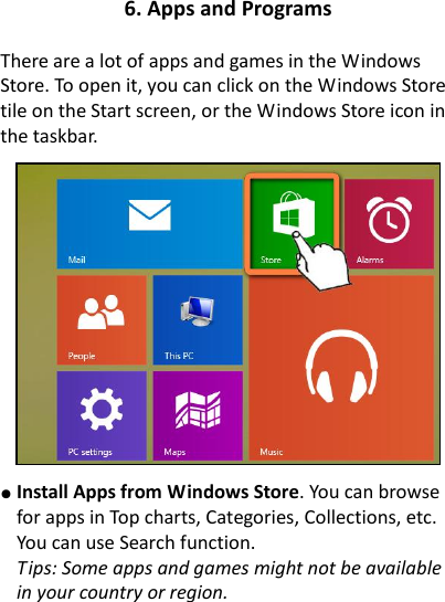 6. Apps and Programs  There are a lot of apps and games in the Windows Store. To open it, you can click on the Windows Store tile on the Start screen, or the Windows Store icon in the taskbar.      ● Install Apps from Windows Store. You can browse for apps in Top charts, Categories, Collections, etc. You can use Search function.     Tips: Some apps and games might not be available in your country or region.    