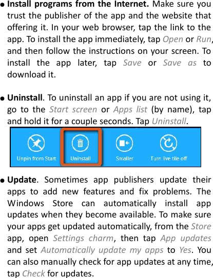 ● Install programs from the Internet. Make sure you trust the publisher of the app and the website that offering it. In your web browser, tap the link to the app. To install the app immediately, tap Open or Run, and then follow the instructions on your screen. To install  the  app  later,  tap  Save  or  Save  as  to download it.    ● Uninstall. To uninstall an app if you are not using it, go  to  the  Start  screen  or  Apps  list  (by  name),  tap and hold it for a couple seconds. Tap Uninstall.   ● Update.  Sometimes  app  publishers  update  their apps  to  add  new  features  and  fix  problems.  The Windows  Store  can  automatically  install  app updates when they become available. To make sure your apps get updated automatically, from the Store app,  open  Settings  charm,  then  tap  App  updates and  set  Automatically  update  my  apps  to  Yes.  You can also manually check for app updates at any time, tap Check for updates.  