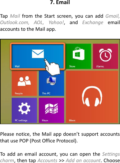 7. Email  Tap  Mail  from  the  Start  screen, you  can  add  Gmail, Outlook.com,  AOL,  Yahoo!,  and  Exchange  email accounts to the Mail app.      Please notice, the Mail app doesn’t support accounts that use POP (Post Office Protocol).    To  add  an  email  account, you can  open the  Settings charm, then tap Accounts &gt;&gt; Add an account. Choose 