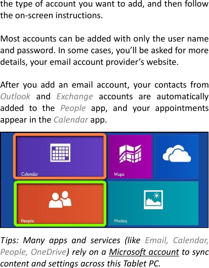 the type of account you want to add, and then follow the on-screen instructions.    Most accounts can be added with only the user name and password. In some cases, you’ll be asked for more details, your email account provider’s website.    After  you  add  an  email  account,  your  contacts  from Outlook  and  Exchange  accounts  are  automatically added  to  the  People  app,  and  your  appointments appear in the Calendar app.      Tips:  Many  apps  and  services  (like  Email,  Calendar, People, OneDrive) rely on a Microsoft account to sync content and settings across this Tablet PC.  