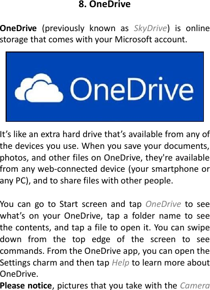 8. OneDrive  OneDrive  (previously  known  as  SkyDrive)  is  online storage that comes with your Microsoft account.      It’s like an extra hard drive that’s available from any of the devices you use. When you save your documents, photos, and other files on OneDrive, they&apos;re available from any web-connected device (your smartphone or any PC), and to share files with other people.  You  can  go  to  Start  screen  and  tap  OneDrive  to  see what’s  on  your  OneDrive,  tap  a  folder  name  to  see the contents, and tap a file to open it. You can swipe down  from  the  top  edge  of  the  screen  to  see commands. From the OneDrive app, you can open the Settings charm and then tap Help to learn more about OneDrive. Please notice, pictures that you take with the Camera 