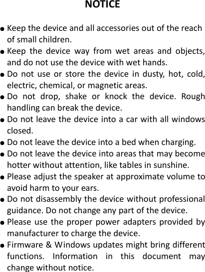 NOTICE  ● Keep the device and all accessories out of the reach of small children.   ● Keep  the  device  way  from  wet  areas  and  objects, and do not use the device with wet hands. ● Do not use  or  store the  device in  dusty,  hot,  cold, electric, chemical, or magnetic areas. ● Do  not  drop,  shake  or  knock  the  device.  Rough handling can break the device. ● Do not leave the device into a car with all windows closed. ● Do not leave the device into a bed when charging. ● Do not leave the device into areas that may become hotter without attention, like tables in sunshine. ● Please adjust the speaker at approximate volume to avoid harm to your ears. ● Do not disassembly the device without professional guidance. Do not change any part of the device. ● Please use the proper power adapters provided by manufacturer to charge the device.   ● Firmware &amp; Windows updates might bring different functions.  Information  in  this  document  may change without notice.    