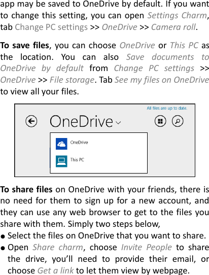 app may be saved to OneDrive by default. If you want to change this setting, you can open Settings Charm, tab Change PC settings &gt;&gt; OneDrive &gt;&gt; Camera roll.    To save files, you can choose OneDrive or This PC as the  location.  You  can  also  Save  documents  to OneDrive  by  default  from  Change  PC  settings  &gt;&gt; OneDrive &gt;&gt; File storage. Tab See my files on OneDrive to view all your files.      To share files on OneDrive with your friends, there is no need for them to sign up for a new account, and they can use any web browser to get to the files you share with them. Simply two steps below,   ● Select the files on OneDrive that you want to share. ● Open  Share  charm,  choose  Invite  People  to  share the  drive,  you’ll  need  to  provide  their  email,  or choose Get a link to let them view by webpage.  
