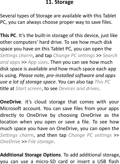 11. Storage  Several types of Storage are available with this Tablet PC, you can always choose proper way to save files.  This PC. It’s the built-in storage of this device, just like other computers’ hard drive. To see how much disk space you have on this Tablet PC, you can open the Settings charm, and tap Change PC settings &gt;&gt; Search and apps &gt;&gt; App sizes. Then you can see how much disk space is available and how much space each app is using. Please note, pre-installed software and apps use a lot of storage space. You can also tap This PC title at Start screen, to see Devices and drives.  OneDrive.  It’s  cloud  storage  that  comes  with  your Microsoft account. You can save files from your apps directly  to  OneDrive  by  choosing  OneDrive  as  the location  when  you  open  or  save  a  file.  To  see  how much space you have on OneDrive, you can open the Settings  charm,  and  then  tap  Change  PC  settings &gt;&gt; OneDrive &gt;&gt; File storage.    Additional Storage Options. To add additional storage, you  can  use  a  micro-SD  card  or  insert  a  USB  flash 