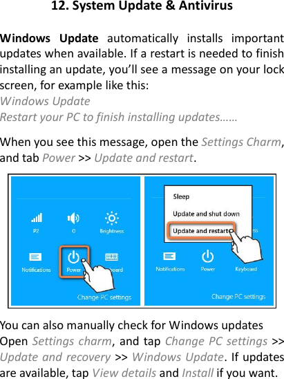 12. System Update &amp; Antivirus  Windows  Update  automatically  installs  important updates when available. If a restart is needed to finish installing an update, you’ll see a message on your lock screen, for example like this: Windows Update   Restart your PC to finish installing updates……   When you see this message, open the Settings Charm, and tab Power &gt;&gt; Update and restart.      You can also manually check for Windows updates   Open Settings charm, and tap Change PC  settings &gt;&gt; Update and recovery &gt;&gt; Windows Update. If updates are available, tap View details and Install if you want.  
