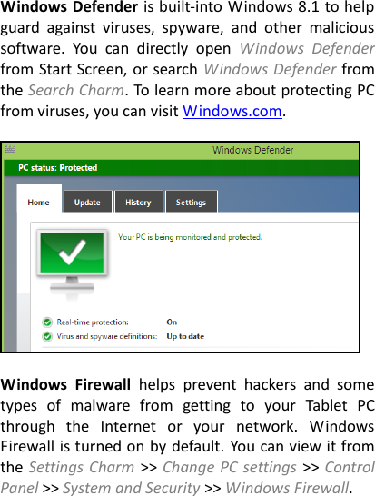 Windows Defender is built-into Windows 8.1 to help guard  against  viruses,  spyware,  and  other  malicious software.  You  can  directly  open  Windows  Defender from Start Screen, or search Windows Defender from the Search Charm. To learn more about protecting PC from viruses, you can visit Windows.com.    Windows  Firewall  helps  prevent  hackers  and  some types  of  malware  from  getting  to  your  Tablet  PC through  the  Internet  or  your  network.  Windows Firewall is turned on by default. You can view it from the Settings Charm &gt;&gt; Change PC settings &gt;&gt; Control Panel &gt;&gt; System and Security &gt;&gt; Windows Firewall.  