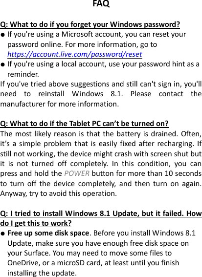 FAQ  Q: What to do if you forget your Windows password? ● If you&apos;re using a Microsoft account, you can reset your password online. For more information, go to https://account.live.com/password/reset ● If you&apos;re using a local account, use your password hint as a reminder. If you&apos;ve tried above suggestions and still can&apos;t sign in, you&apos;ll need  to  reinstall  Windows  8.1.  Please  contact  the manufacturer for more information.    Q: What to do if the Tablet PC can’t be turned on? The most likely reason is that the battery is drained. Often, it’s  a  simple  problem that is easily fixed  after recharging. If still not working, the device might crash with screen shut but it  is  not  turned  off  completely.  In  this  condition,  you  can press and hold the POWER button for more than 10 seconds to  turn off  the  device  completely,  and then  turn  on again. Anyway, try to avoid this operation.    Q: I tried to install Windows 8.1 Update, but it failed. How do I get this to work? ● Free up some disk space. Before you install Windows 8.1 Update, make sure you have enough free disk space on your Surface. You may need to move some files to OneDrive, or a microSD card, at least until you finish installing the update.   
