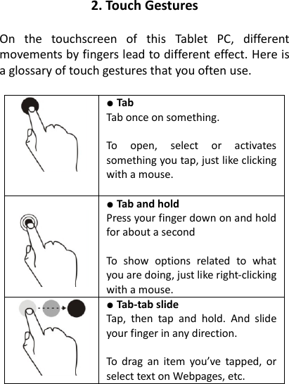 2. Touch Gestures  On  the  touchscreen  of  this  Tablet  PC,  different movements by fingers lead to different effect. Here is a glossary of touch gestures that you often use.   ● Tab   Tab once on something.  To  open,  select  or  activates something you tap, just like clicking with a mouse.    ● Tab and hold   Press your finger down on and hold for about a second  To  show  options  related  to  what you are doing, just like right-clicking with a mouse.  ● Tab-tab slide   Tap,  then  tap  and  hold.  And  slide your finger in any direction.  To  drag an  item  you’ve tapped,  or select text on Webpages, etc.  