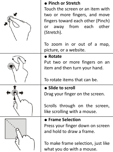     ● Pinch or Stretch   Touch the screen or an item with two  or  more  fingers,  and  move fingers toward each other (Pinch) or  away  from  each  other (Stretch).  To  zoom  in  or  out  of  a  map, picture, or a website.  ● Rotate   Put  two  or  more  fingers  on  an item and then turn your hand.  To rotate items that can be.  ● Slide to scroll   Drag your finger on the screen.  Scrolls  through  on  the  screen, like scrolling with a mouse.  ● Frame Selection   Press your finger down on screen and hold to draw a frame.  To make frame selection, just like what you do with a mouse.  