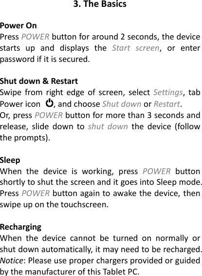 3. The Basics  Power On Press POWER button for around 2 seconds, the device starts  up  and  displays  the  Start  screen,  or  enter password if it is secured.    Shut down &amp; Restart Swipe  from  right  edge of screen, select  Settings,  tab Power icon  , and choose Shut down or Restart. Or, press POWER button for more than 3 seconds and release,  slide  down  to  shut  down  the  device (follow the prompts).    Sleep When  the  device  is  working,  press  POWER  button shortly to shut the screen and it goes into Sleep mode. Press POWER button again to awake the device, then swipe up on the touchscreen.  Recharging When  the  device  cannot  be  turned  on  normally  or shut down automatically, it may need to be recharged. Notice: Please use proper chargers provided or guided by the manufacturer of this Tablet PC. 