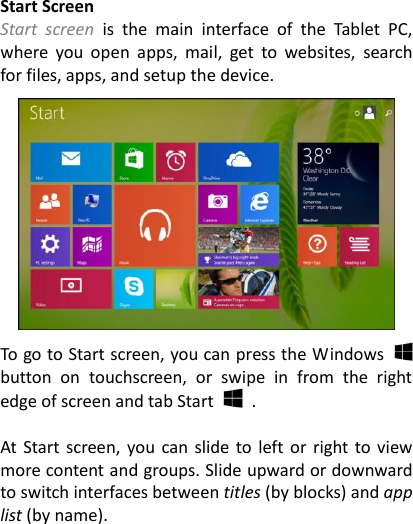  Start Screen Start  screen is  the  main  interface  of  the  Tablet  PC, where  you  open  apps,  mail,  get  to  websites,  search for files, apps, and setup the device.    To go to Start screen, you can press the Windows   button  on  touchscreen,  or  swipe  in  from  the  right edge of screen and tab Start    .  At Start screen, you  can slide to left or  right to  view more content and groups. Slide upward or downward to switch interfaces between titles (by blocks) and app list (by name).    