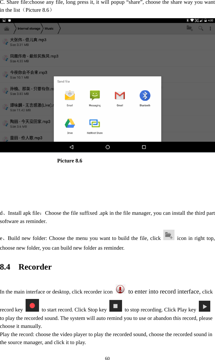     60 C. Share file:choose any file, long press it, it will popup “share”, choose the share way you want in the list（Picture 8.6）                       Picture 8.6     d、Install apk file：Choose the file suffixed .apk in the file manager, you can install the third part software as reminder. e、Build new folder: Choose the menu you want to build the file, click   icon in right top, choose new folder, you can build new folder as reminder. 8.4  Recorder In the main interface or desktop, click recorder icon   to enter into record interface, click record key    to start record. Click Stop key    to stop recording. Click Play key   to play the recorded sound. The system will auto remind you to use or abandon this record, please choose it manually. Play the record: choose the video player to play the recorded sound, choose the recorded sound in the source manager, and click it to play.   