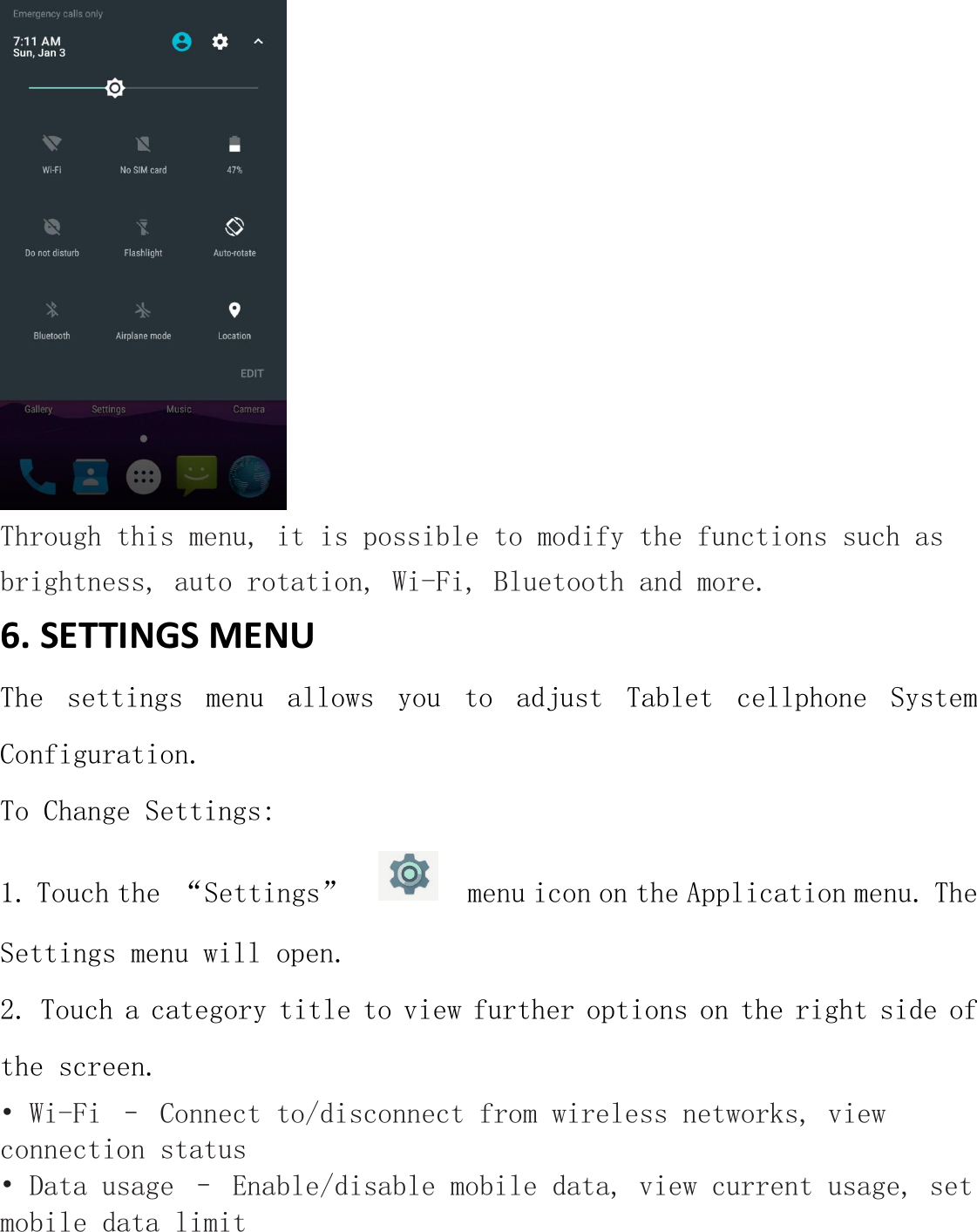  Through this menu, it is possible to modify the functions such as brightness, auto rotation, Wi-Fi, Bluetooth and more. 6. SETTINGS MENU   The  settings  menu  allows  you  to  adjust  Tablet  cellphone  System Configuration. To Change Settings: 1. Touch the “Settings”     menu icon on the Application menu. The Settings menu will open. 2. Touch a category title to view further options on the right side of the screen. • Wi-Fi – Connect to/disconnect from wireless networks, view connection status • Data usage – Enable/disable mobile data, view current usage, set mobile data limit  