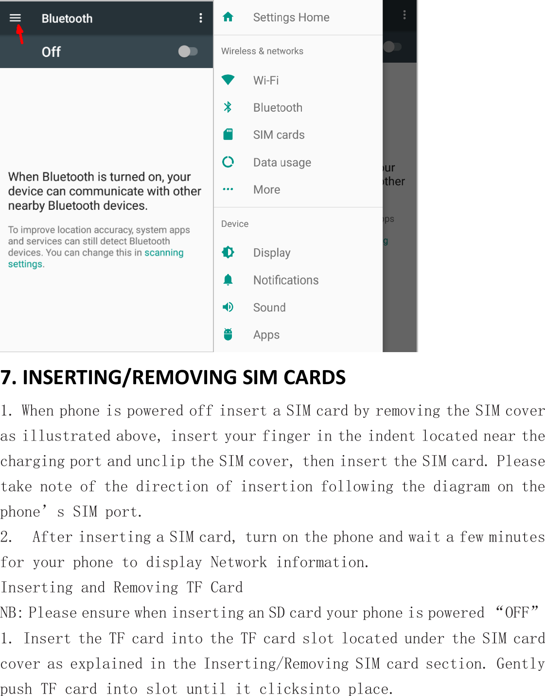  7. INSERTING/REMOVING SIM CARDS 1. When phone is powered off insert a SIM card by removing the SIM cover as illustrated above, insert your finger in the indent located near the charging port and unclip the SIM cover, then insert the SIM card. Please take note of the direction of insertion following the diagram on the phone’s SIM port.   2.  After inserting a SIM card, turn on the phone and wait a few minutes for your phone to display Network information. Inserting and Removing TF Card  NB: Please ensure when inserting an SD card your phone is powered “OFF” 1. Insert the TF card into the TF card slot located under the SIM card cover as explained in the Inserting/Removing SIM card section. Gently push TF card into slot until it clicksinto place. 