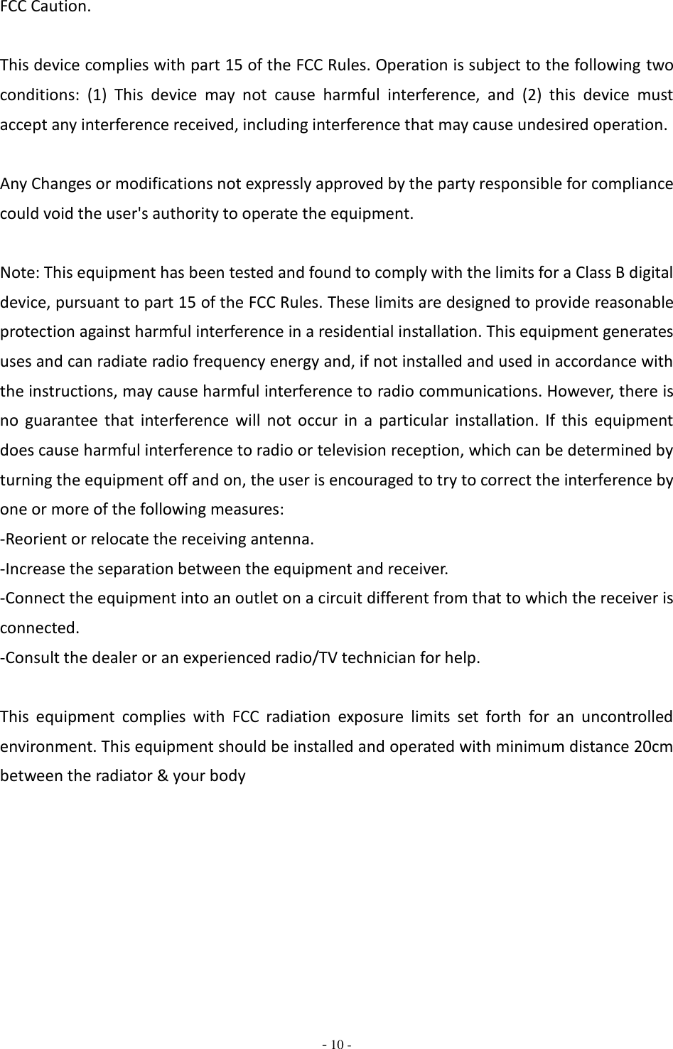  - 10 - FCC Caution.  This device complies with part 15 of the FCC Rules. Operation is subject to the following two conditions:  (1)  This  device  may  not  cause  harmful  interference,  and  (2)  this  device  must accept any interference received, including interference that may cause undesired operation.  Any Changes or modifications not expressly approved by the party responsible for compliance could void the user&apos;s authority to operate the equipment.  Note: This equipment has been tested and found to comply with the limits for a Class B digital device, pursuant to part 15 of the FCC Rules. These limits are designed to provide reasonable protection against harmful interference in a residential installation. This equipment generates uses and can radiate radio frequency energy and, if not installed and used in accordance with the instructions, may cause harmful interference to radio communications. However, there is no  guarantee  that  interference  will  not  occur  in  a  particular  installation.  If  this  equipment does cause harmful interference to radio or television reception, which can be determined by turning the equipment off and on, the user is encouraged to try to correct the interference by one or more of the following measures: -Reorient or relocate the receiving antenna. -Increase the separation between the equipment and receiver. -Connect the equipment into an outlet on a circuit different from that to which the receiver is connected. -Consult the dealer or an experienced radio/TV technician for help.  This  equipment  complies  with  FCC  radiation  exposure  limits  set  forth  for  an  uncontrolled environment. This equipment should be installed and operated with minimum distance 20cm between the radiator &amp; your body     
