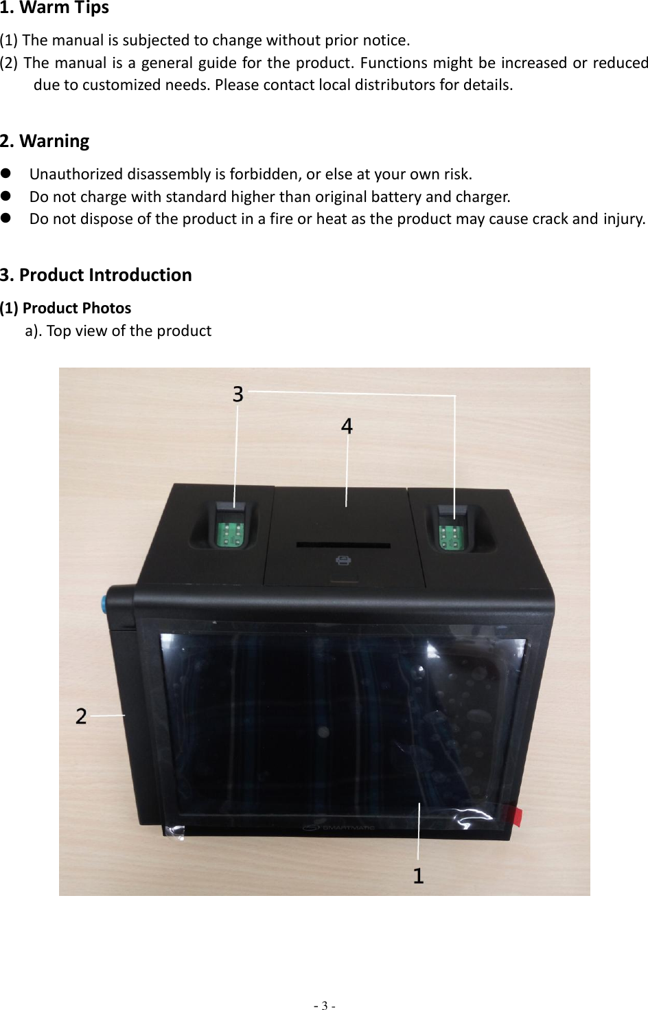  - 3 - 1. Warm Tips (1) The manual is subjected to change without prior notice. (2) The manual is a general guide for the product. Functions might be increased or reduced due to customized needs. Please contact local distributors for details.      2. Warning  Unauthorized disassembly is forbidden, or else at your own risk.    Do not charge with standard higher than original battery and charger.    Do not dispose of the product in a fire or heat as the product may cause crack and injury.  3. Product Introduction (1) Product Photos                                                          a). Top view of the product        