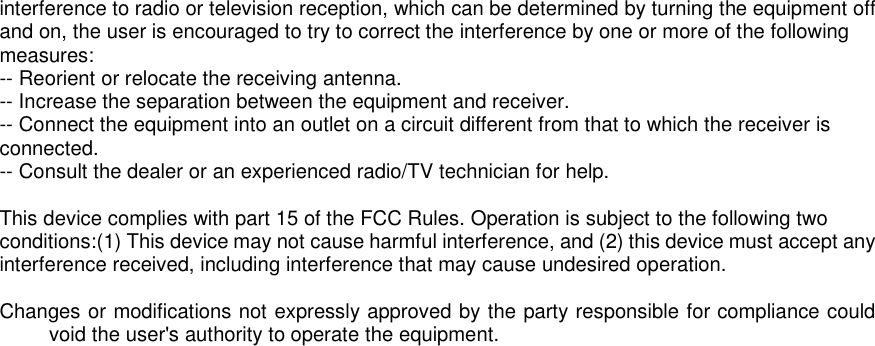 interference to radio or television reception, which can be determined by turning the equipment off and on, the user is encouraged to try to correct the interference by one or more of the following measures: -- Reorient or relocate the receiving antenna.   -- Increase the separation between the equipment and receiver.    -- Connect the equipment into an outlet on a circuit different from that to which the receiver is connected.   -- Consult the dealer or an experienced radio/TV technician for help.  This device complies with part 15 of the FCC Rules. Operation is subject to the following two conditions:(1) This device may not cause harmful interference, and (2) this device must accept any interference received, including interference that may cause undesired operation.  Changes or modifications not expressly approved by the party responsible for compliance could void the user's authority to operate the equipment.    