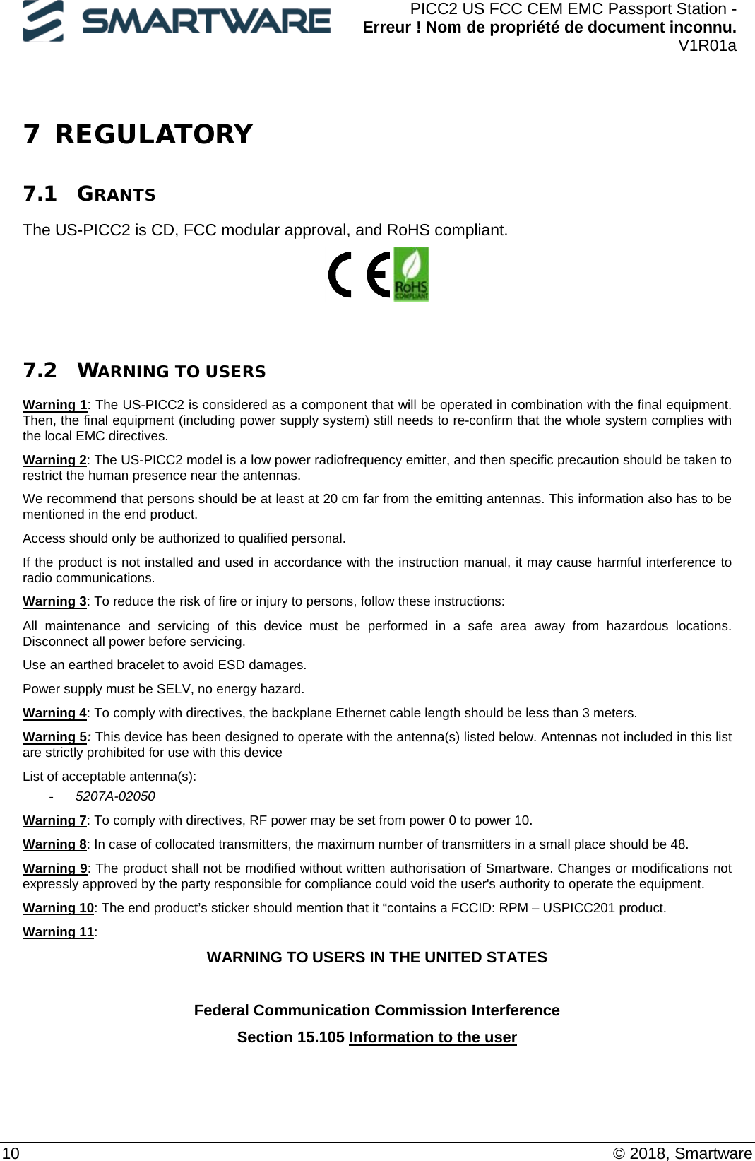  PICC2 US FCC CEM EMC Passport Station - Erreur ! Nom de propriété de document inconnu. V1R01a  10    © 2018, Smartware 7 REGULATORY  7.1 GRANTS The US-PICC2 is CD, FCC modular approval, and RoHS compliant.    7.2 WARNING TO USERS Warning 1: The US-PICC2 is considered as a component that will be operated in combination with the final equipment. Then, the final equipment (including power supply system) still needs to re-confirm that the whole system complies with the local EMC directives. Warning 2: The US-PICC2 model is a low power radiofrequency emitter, and then specific precaution should be taken to restrict the human presence near the antennas. We recommend that persons should be at least at 20 cm far from the emitting antennas. This information also has to be mentioned in the end product. Access should only be authorized to qualified personal. If the product is not installed and used in accordance with the instruction manual, it may cause harmful interference to radio communications. Warning 3: To reduce the risk of fire or injury to persons, follow these instructions:  All maintenance and servicing of this device must be performed in a safe area away from hazardous locations.  Disconnect all power before servicing.  Use an earthed bracelet to avoid ESD damages. Power supply must be SELV, no energy hazard. Warning 4: To comply with directives, the backplane Ethernet cable length should be less than 3 meters.  Warning 5: This device has been designed to operate with the antenna(s) listed below. Antennas not included in this list are strictly prohibited for use with this device  List of acceptable antenna(s): - 5207A-02050 Warning 7: To comply with directives, RF power may be set from power 0 to power 10. Warning 8: In case of collocated transmitters, the maximum number of transmitters in a small place should be 48. Warning 9: The product shall not be modified without written authorisation of Smartware. Changes or modifications not expressly approved by the party responsible for compliance could void the user&apos;s authority to operate the equipment. Warning 10: The end product’s sticker should mention that it “contains a FCCID: RPM – USPICC201 product.  Warning 11: WARNING TO USERS IN THE UNITED STATES  Federal Communication Commission Interference  Section 15.105 Information to the user   