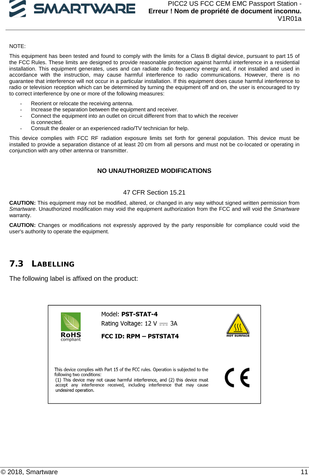  PICC2 US FCC CEM EMC Passport Station - Erreur ! Nom de propriété de document inconnu. V1R01a  © 2018, Smartware    11 NOTE:  This equipment has been tested and found to comply with the limits for a Class B digital device, pursuant to part 15 of the FCC Rules. These limits are designed to provide reasonable protection against harmful interference in a residential installation. This equipment generates, uses and can radiate radio frequency energy and, if not installed and used in accordance with the instruction, may cause harmful interference to radio communications. However, there is no guarantee that interference will not occur in a particular installation. If this equipment does cause harmful interference to radio or television reception which can be determined by turning the equipment off and on, the user is encouraged to try to correct interference by one or more of the following measures:  - Reorient or relocate the receiving antenna.  - Increase the separation between the equipment and receiver.  - Connect the equipment into an outlet on circuit different from that to which the receiver  is connected.  - Consult the dealer or an experienced radio/TV technician for help.  This device complies with FCC RF radiation exposure limits set forth for general population. This device must be installed to provide a separation distance of at least 20 cm from all persons and must not be co-located or operating in conjunction with any other antenna or transmitter.   NO UNAUTHORIZED MODIFICATIONS  47 CFR Section 15.21 CAUTION: This equipment may not be modified, altered, or changed in any way without signed written permission from Smartware. Unauthorized modification may void the equipment authorization from the FCC and will void the Smartware warranty. CAUTION: Changes or modifications not expressly approved by the party responsible for compliance could void the user&apos;s authority to operate the equipment.   7.3 LABELLING The following label is affixed on the product:      