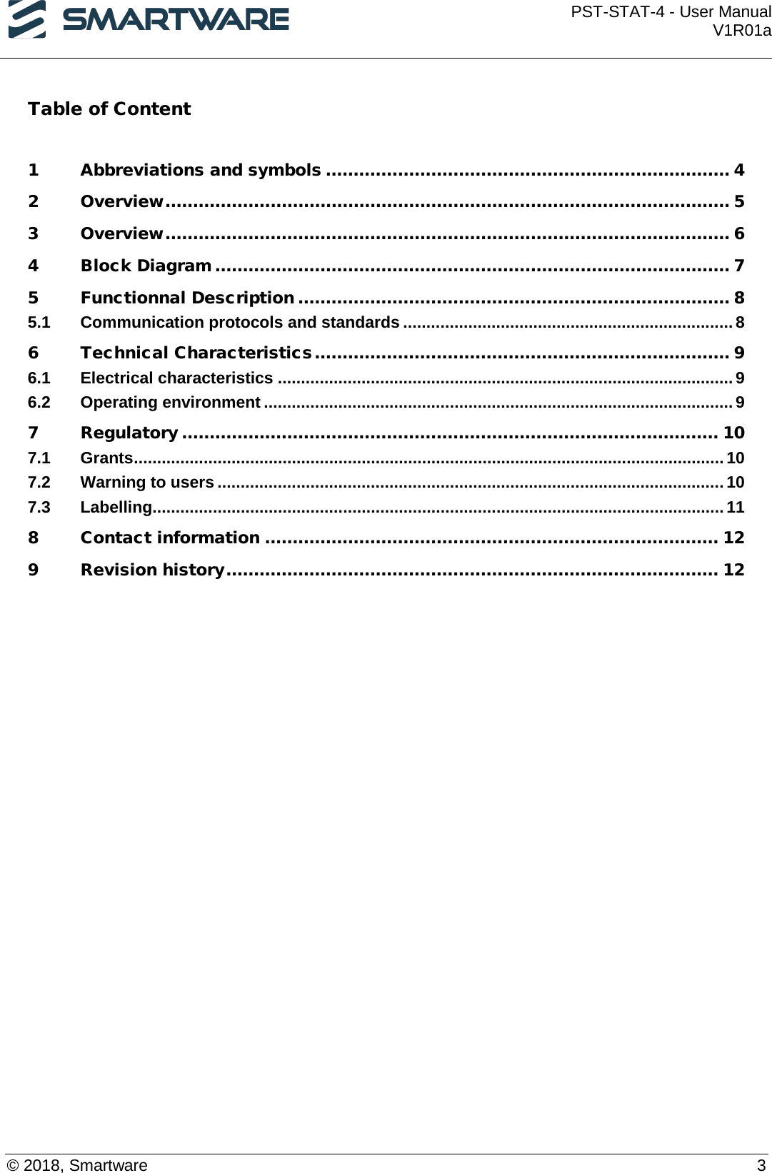  PST-STAT-4 - User Manual V1R01a  © 2018, Smartware    3 Table of Content   1 Abbreviations and symbols ......................................................................... 4 2 Overview ...................................................................................................... 5 3 Overview ...................................................................................................... 6 4 Block Diagram ............................................................................................. 7 5 Functionnal Description .............................................................................. 8 5.1 Communication protocols and standards ....................................................................... 8 6 Technical Characteristics ........................................................................... 9 6.1 Electrical characteristics .................................................................................................. 9 6.2 Operating environment ..................................................................................................... 9 7 Regulatory ................................................................................................. 10 7.1 Grants ............................................................................................................................... 10 7.2 Warning to users ............................................................................................................. 10 7.3 Labelling ........................................................................................................................... 11 8 Contact information .................................................................................. 12 9 Revision history ......................................................................................... 12  