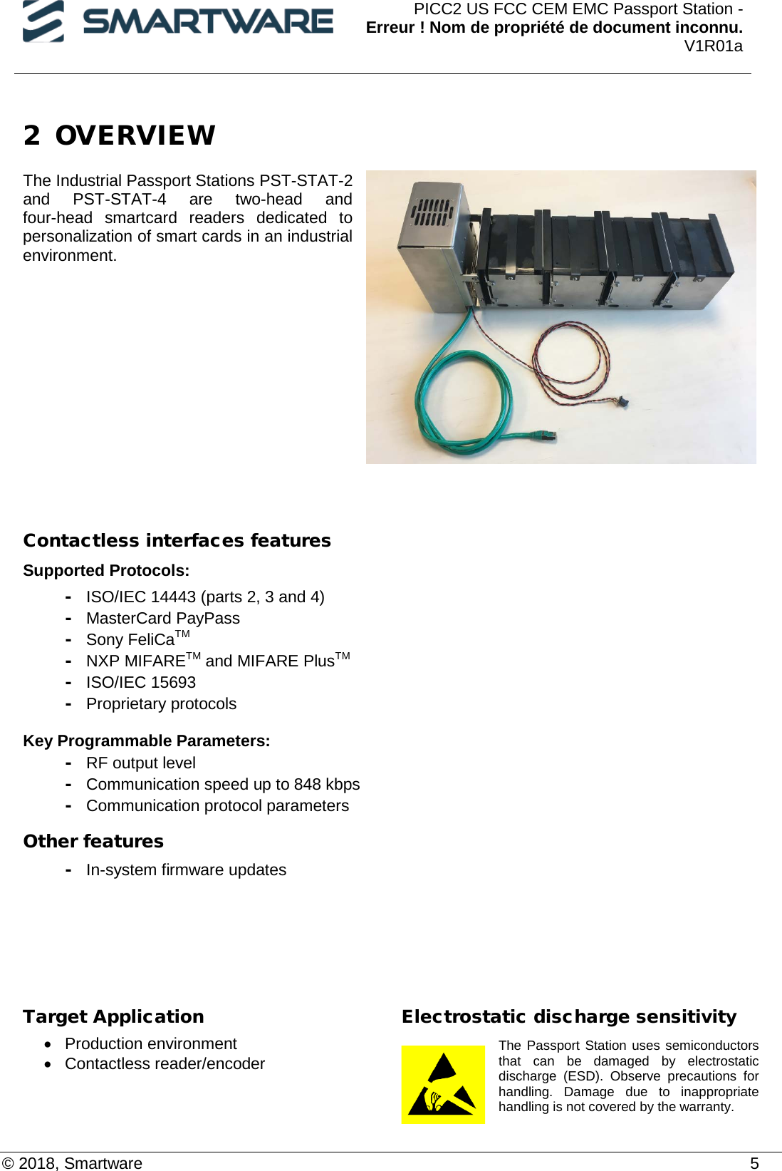  PICC2 US FCC CEM EMC Passport Station - Erreur ! Nom de propriété de document inconnu. V1R01a  © 2018, Smartware    5 2 OVERVIEW  The Industrial Passport Stations PST-STAT-2 and  PST-STAT-4  are two-head and four-head smartcard readers  dedicated to personalization of smart cards in an industrial environment.           Contactless interfaces features Supported Protocols:  - ISO/IEC 14443 (parts 2, 3 and 4) - MasterCard PayPass - Sony FeliCaTM - NXP MIFARETM and MIFARE PlusTM - ISO/IEC 15693 - Proprietary protocols  Key Programmable Parameters: - RF output level - Communication speed up to 848 kbps -  Communication protocol parameters Other features - In-system firmware updates     Target Application • Production environment • Contactless reader/encoder Electrostatic discharge sensitivity The Passport Station uses semiconductors that can be damaged by electrostatic discharge (ESD). Observe precautions for handling. Damage due to inappropriate handling is not covered by the warranty. 