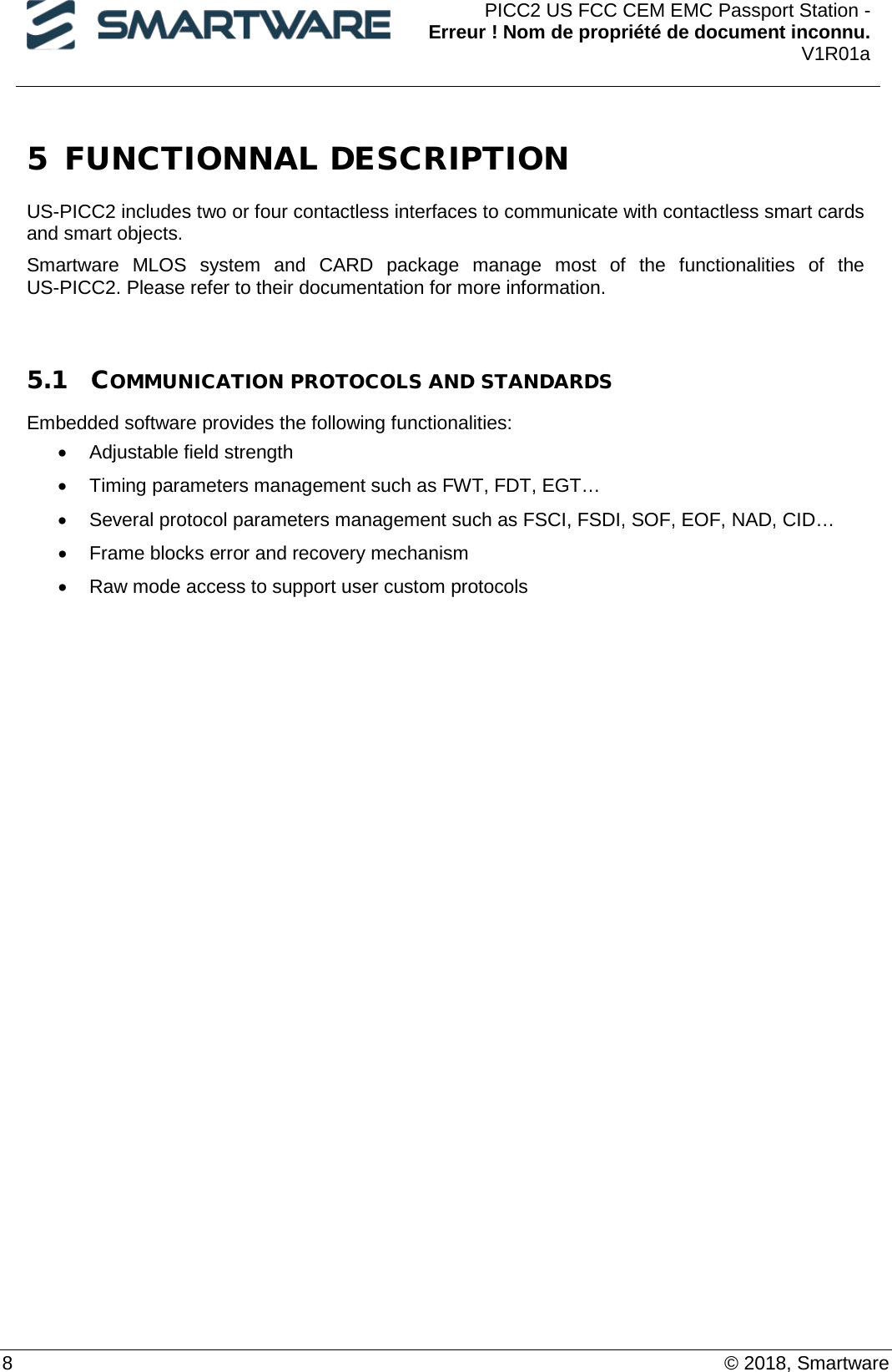  PICC2 US FCC CEM EMC Passport Station - Erreur ! Nom de propriété de document inconnu. V1R01a  8    © 2018, Smartware 5 FUNCTIONNAL DESCRIPTION  US-PICC2 includes two or four contactless interfaces to communicate with contactless smart cards and smart objects. Smartware MLOS system and CARD package manage most of the functionalities of the US-PICC2. Please refer to their documentation for more information.  5.1 COMMUNICATION PROTOCOLS AND STANDARDS  Embedded software provides the following functionalities: • Adjustable field strength • Timing parameters management such as FWT, FDT, EGT… • Several protocol parameters management such as FSCI, FSDI, SOF, EOF, NAD, CID… • Frame blocks error and recovery mechanism • Raw mode access to support user custom protocols  