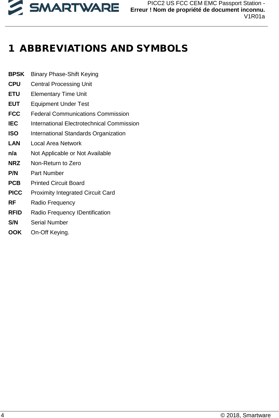  PICC2 US FCC CEM EMC Passport Station - Erreur ! Nom de propriété de document inconnu. V1R01a  4    © 2018, Smartware 1 ABBREVIATIONS AND SYMBOLS   BPSK Binary Phase-Shift Keying  CPU Central Processing Unit  ETU Elementary Time Unit  EUT Equipment Under Test FCC Federal Communications Commission IEC International Electrotechnical Commission  ISO International Standards Organization  LAN Local Area Network  n/a Not Applicable or Not Available  NRZ Non-Return to Zero  P/N Part Number PCB Printed Circuit Board PICC Proximity Integrated Circuit Card RF Radio Frequency RFID Radio Frequency IDentification S/N Serial Number OOK On-Off Keying.   