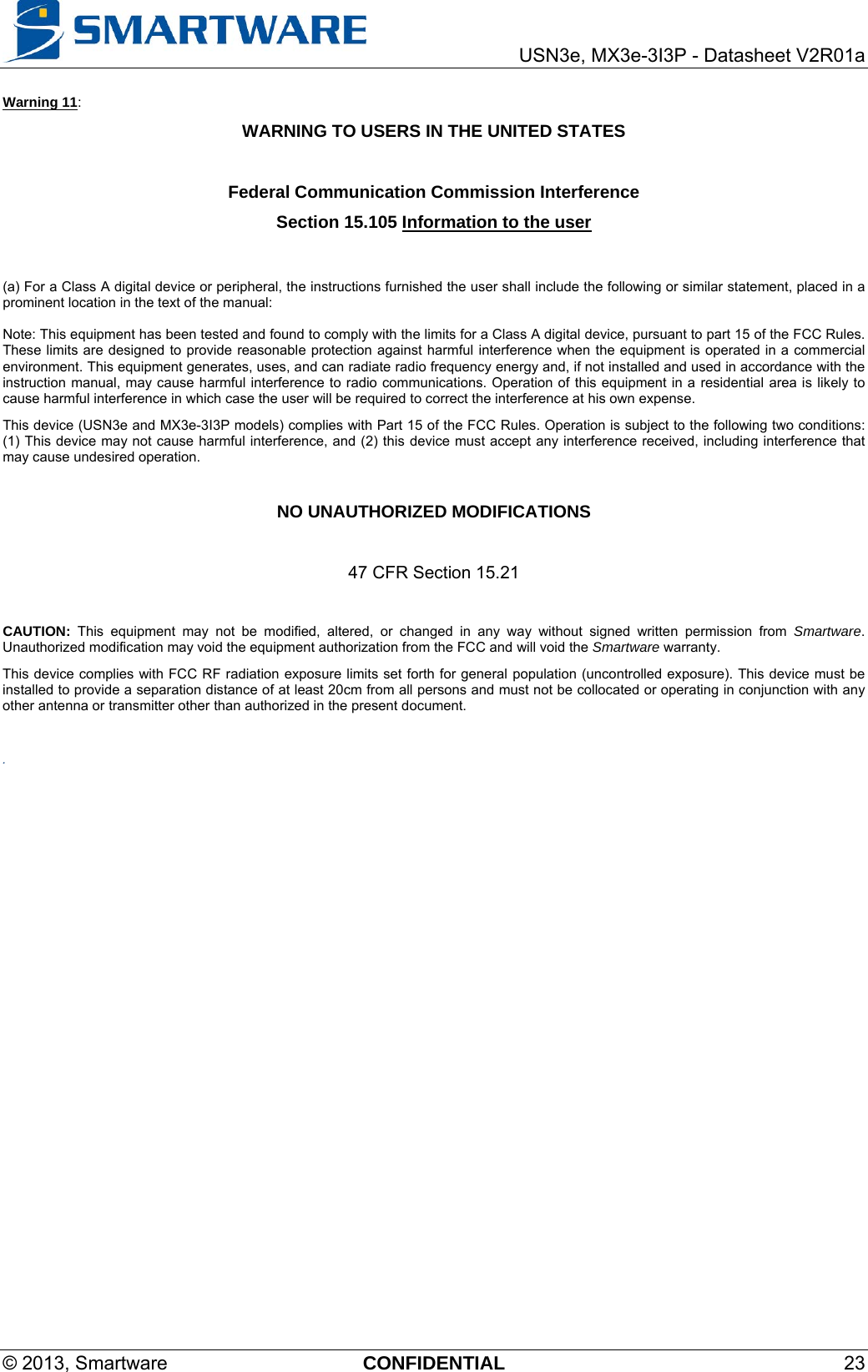     USN3e, MX3e-3I3P - Datasheet V2R01a © 2013, Smartware  CONFIDENTIAL 23 Warning 11: WARNING TO USERS IN THE UNITED STATES  Federal Communication Commission Interference  Section 15.105 Information to the user   (a) For a Class A digital device or peripheral, the instructions furnished the user shall include the following or similar statement, placed in a prominent location in the text of the manual:  Note: This equipment has been tested and found to comply with the limits for a Class A digital device, pursuant to part 15 of the FCC Rules. These limits are designed to provide reasonable protection against harmful interference when the equipment is operated in a commercial environment. This equipment generates, uses, and can radiate radio frequency energy and, if not installed and used in accordance with the instruction manual, may cause harmful interference to radio communications. Operation of this equipment in a residential area is likely to cause harmful interference in which case the user will be required to correct the interference at his own expense. This device (USN3e and MX3e-3I3P models) complies with Part 15 of the FCC Rules. Operation is subject to the following two conditions: (1) This device may not cause harmful interference, and (2) this device must accept any interference received, including interference that may cause undesired operation.  NO UNAUTHORIZED MODIFICATIONS  47 CFR Section 15.21  CAUTION: This equipment may not be modified, altered, or changed in any way without signed written permission from Smartware. Unauthorized modification may void the equipment authorization from the FCC and will void the Smartware warranty. This device complies with FCC RF radiation exposure limits set forth for general population (uncontrolled exposure). This device must be installed to provide a separation distance of at least 20cm from all persons and must not be collocated or operating in conjunction with any other antenna or transmitter other than authorized in the present document.  .  