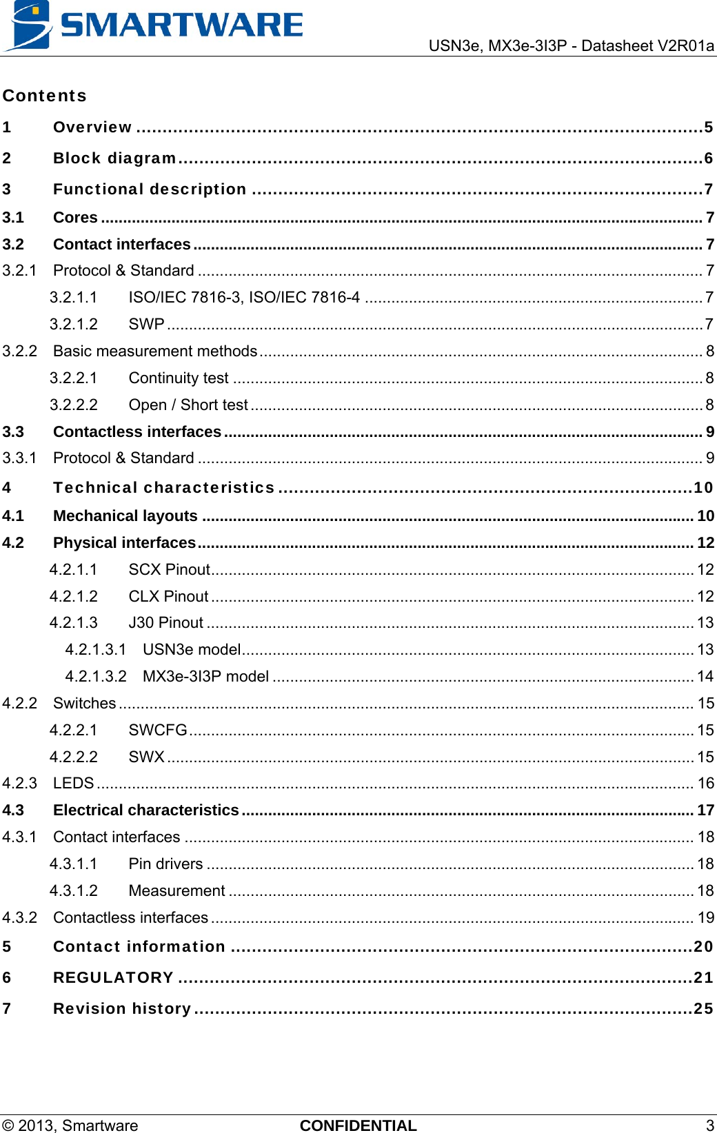     USN3e, MX3e-3I3P - Datasheet V2R01a © 2013, Smartware  CONFIDENTIAL 3 Contents  1Overview ............................................................................................................ 52Block diagram .................................................................................................... 63Functional description ...................................................................................... 73.1Cores ......................................................................................................................................... 73.2Contact interfaces .................................................................................................................... 73.2.1Protocol &amp; Standard ................................................................................................................... 73.2.1.1ISO/IEC 7816-3, ISO/IEC 7816-4 ............................................................................. 73.2.1.2SWP .......................................................................................................................... 73.2.2Basic measurement methods ..................................................................................................... 83.2.2.1Continuity test ........................................................................................................... 83.2.2.2Open / Short test ....................................................................................................... 83.3Contactless interfaces ............................................................................................................. 93.3.1Protocol &amp; Standard ................................................................................................................... 94Technical characteristics ............................................................................... 104.1Mechanical layouts ................................................................................................................ 104.2Physical interfaces ................................................................................................................. 124.2.1.1SCX Pinout .............................................................................................................. 124.2.1.2CLX Pinout .............................................................................................................. 124.2.1.3J30 Pinout ............................................................................................................... 134.2.1.3.1USN3e model ....................................................................................................... 134.2.1.3.2MX3e-3I3P model ................................................................................................ 144.2.2Switches ................................................................................................................................... 154.2.2.1SWCFG ................................................................................................................... 154.2.2.2SWX ........................................................................................................................ 154.2.3LEDS ........................................................................................................................................ 164.3Electrical characteristics ....................................................................................................... 174.3.1Contact interfaces .................................................................................................................... 184.3.1.1Pin drivers ............................................................................................................... 184.3.1.2Measurement .......................................................................................................... 184.3.2Contactless interfaces .............................................................................................................. 195Contact information ........................................................................................ 206REGULATORY .................................................................................................. 217Revision history ............................................................................................... 25